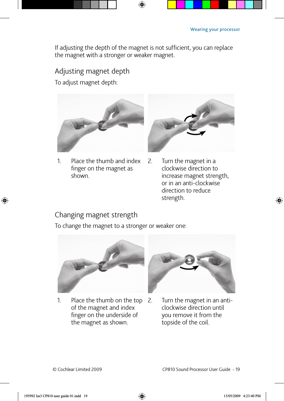 If adjusting the depth of the magnet is not sufﬁ cient, you can replace the magnet with a stronger or weaker magnet. Adjusting magnet depthTo adjust magnet depth:Place the thumb and index 1. ﬁ nger on the magnet as shown.Turn the magnet in a 2. clockwise direction to increase magnet strength, or in an anti-clockwise direction to reduce strength. Changing magnet strengthTo change the magnet to a stronger or weaker one:Place the thumb on the top 1. of the magnet and index ﬁ nger on the underside of the magnet as shown.Turn the magnet in an anti-2. clockwise direction until you remove it from the topside of the coil.© Cochlear Limited 2009  CP810 Sound Processor User Guide  - 19Wearing your processor195992 Iss3 CP810 user guide 01.indd   19 13/05/2009   4:23:40 PM