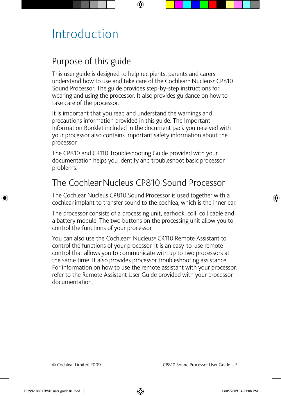 IntroductionPurpose of this guideThis user guide is designed to help recipients, parents and carers understand how to use and take care of the Cochlear™ Nucleus® CP810 Sound Processor. The guide provides step-by-step instructions for wearing and using the processor. It also provides guidance on how to take care of the processor. It is important that you read and understand the warnings and precautions information provided in this guide. The Important Information Booklet included in the document pack you received with your processor also contains important safety information about the processor.The CP810 and CR110 Troubleshooting Guide provided with your documentation helps you identify and troubleshoot basic processor problems.The Cochlear   Nucleus CP810  Sound ProcessorThe Cochlear Nucleus CP810 Sound Processor is used together with a cochlear implant to transfer sound to the cochlea, which is the inner ear. The processor consists of a processing unit, earhook, coil, coil cable and a battery module. The two buttons on the processing unit allow you to control the functions of your processor. You can also use the Cochlear™ Nucleus® CR110 Remote Assistant to control the functions of your processor. It is an easy-to-use remote control that allows you to communicate with up to two processors at the same time. It also provides processor troubleshooting assistance. For information on how to use the remote assistant with your processor, refer to the Remote Assistant User Guide provided with your processor documentation. ©  Cochlear Limited 2009  CP810 Sound Processor User Guide  - 7195992 Iss3 CP810 user guide 01.indd   7 13/05/2009   4:23:08 PM