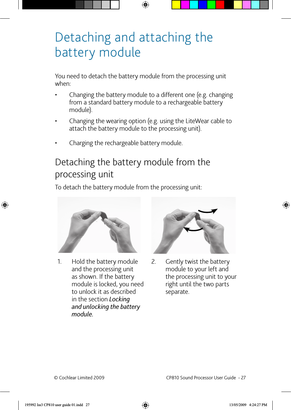 Detaching and attaching the battery module You need to detach the battery module from the processing unit when:Changing the battery module to a different one (e.g. changing • from a standard battery module to a rechargeable battery module).Changing the wearing option (e.g. using the LiteWear cable to • attach the battery module to the processing unit).Charging the rechargeable battery module.•   Detaching the battery module from the processing unitTo detach the battery module from the processing unit:Hold the battery module 1. and the processing unit as shown. If the battery module is locked, you need to unlock it as described in the section Locking and unlocking the battery module.Gently twist the battery 2. module to your left and the processing unit to your right until the two parts separate.© Cochlear Limited 2009  CP810 Sound Processor User Guide  - 27195992 Iss3 CP810 user guide 01.indd   27 13/05/2009   4:24:27 PM