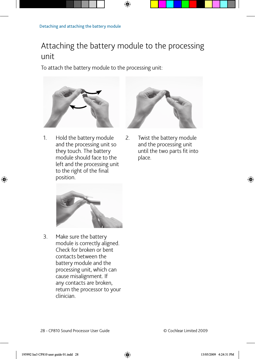   Attaching the battery module to the processing unitTo attach the battery module to the processing unit:Hold the battery module 1. and the processing unit so they touch. The battery module should face to the left and the processing unit to the right of the ﬁ nal position.Twist the battery module 2. and the processing unit until the two parts ﬁ t into place.Make sure the battery 3. module is correctly aligned. Check for broken or bent contacts between the battery module and the processing unit, which can cause misalignment. If any contacts are broken, return the processor to your clinician. 28 - CP810 Sound Processor User Guide  © Cochlear Limited 2009Detaching and attaching the battery module195992 Iss3 CP810 user guide 01.indd   28 13/05/2009   4:24:31 PM