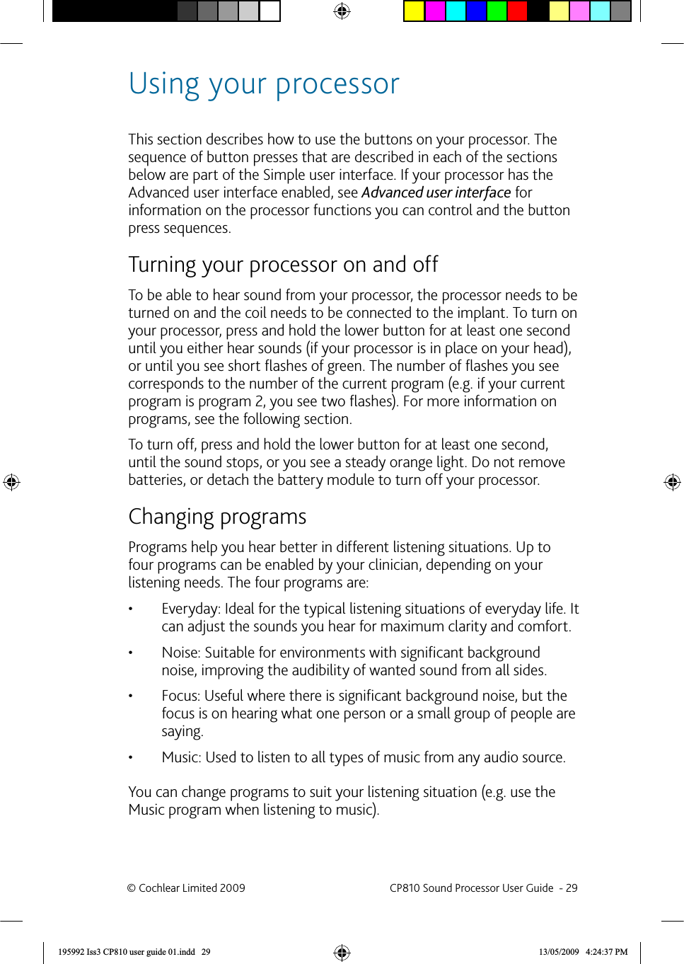  Using your processorThis section describes how to use the buttons on your processor. The sequence of button presses that are described in each of the sections below are part of the Simple user interface. If your processor has the Advanced user interface enabled, see Advanced user interface for information on the processor functions you can control and the button press sequences.   Turning your processor on and  offTo be able to hear sound from your processor, the processor needs to be turned on and the coil needs to be connected to the implant. To turn on your processor, press and hold the lower button for at least one second until you either hear sounds (if your processor is in place on your head), or until you see short ﬂ ashes of green. The number of ﬂ ashes you see corresponds to the number of the current program (e.g. if your current program is program 2, you see two ﬂ ashes). For more information on programs, see the following section.To turn off, press and hold the lower button for at least one second, until the sound stops, or you see a steady orange light. Do not remove batteries, or detach the battery module to turn off your processor.   Changing programsPrograms help you hear better in different listening situations. Up to four programs can be enabled by your clinician, depending on your listening needs. The four programs are:Everyday: Ideal for the typical listening situations of everyday life. It • can adjust the sounds you hear for maximum clarity and comfort.Noise: Suitable for environments with signiﬁ cant background • noise, improving the audibility of wanted sound from all sides. Focus: Useful where there is signiﬁ cant background noise, but the • focus is on hearing what one person or a small group of people are saying.Music: Used to listen to all types of music from any audio source.• You can change programs to suit your listening situation (e.g. use the Music program when listening to music).© Cochlear Limited 2009  CP810 Sound Processor User Guide  - 29195992 Iss3 CP810 user guide 01.indd   29 13/05/2009   4:24:37 PM