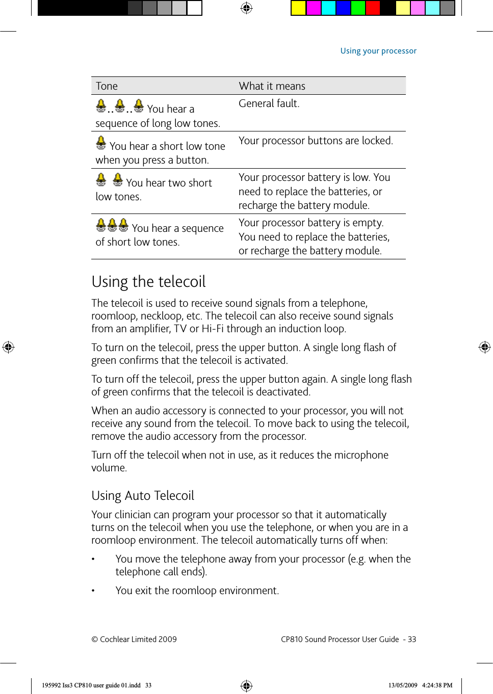 Tone What it means.. ..  You hear a sequence of long low tones.General fault. You hear a short low tone when you press a button.Your processor buttons are locked.    You hear two short low tones.Your processor battery is low. You need to replace the batteries, or recharge the battery module.  You hear a sequence of short low tones.Your processor battery is empty. You need to replace the batteries, or recharge the battery module.Using the  telecoilThe telecoil is used to receive sound signals from a telephone, roomloop, neckloop, etc. The telecoil can also receive sound signals from an ampliﬁ er, TV or Hi-Fi through an induction loop.To turn on the telecoil, press the upper button. A single long ﬂ ash of green conﬁ rms that the telecoil is activated.To turn off the telecoil, press the upper button again. A single long ﬂ ash of green conﬁ rms that the telecoil is deactivated.When an audio accessory is connected to your processor, you will not receive any sound from the telecoil. To move back to using the telecoil, remove the audio accessory from the processor. Turn off the telecoil when not in use, as it reduces the microphone volume.  Using Auto TelecoilYour clinician can program your processor so that it automatically turns on the telecoil when you use the telephone, or when you are in a roomloop environment. The telecoil automatically turns off when:You move the telephone away from your processor (e.g. when the • telephone call ends).You exit the roomloop environment.• © Cochlear Limited 2009  CP810 Sound Processor User Guide  - 33Using your processor195992 Iss3 CP810 user guide 01.indd   33 13/05/2009   4:24:38 PM