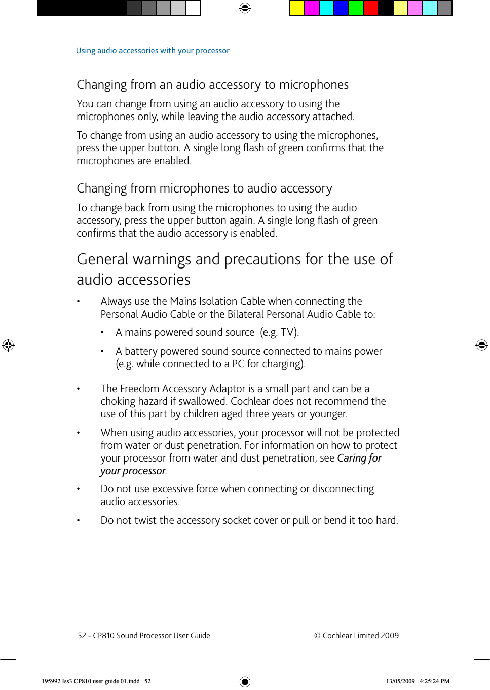  Changing from an audio accessory to microphones You can change from using an audio accessory to using the microphones only, while leaving the audio accessory attached. To change from using an audio accessory to using the microphones, press the upper button. A single long ﬂ ash of green conﬁ rms that the microphones are enabled.  Changing from microphones to audio accessoryTo change back from using the microphones to using the audio accessory, press the upper button again. A single long ﬂ ash of green conﬁ rms that the audio accessory is enabled. General warnings and precautions for the use of audio accessoriesAlways use the Mains Isolation Cable when connecting the • Personal Audio Cable or the Bilateral Personal Audio Cable to:A mains powered sound source  (e.g. TV).• A battery powered sound source connected to mains power • (e.g. while connected to a PC for charging). The Freedom Accessory Adaptor is a small part and can be a • choking hazard if swallowed. Cochlear does not recommend the use of this part by children aged three years or younger.When using audio accessories, your processor will not be protected • from water or dust penetration. For information on how to protect your processor from water and dust penetration, see Caring for your processor.Do not use excessive force when connecting or disconnecting • audio accessories. Do not twist the accessory socket cover or pull or bend it too hard.•  52 - CP810 Sound Processor User Guide  © Cochlear Limited 2009Using audio accessories with your processor195992 Iss3 CP810 user guide 01.indd   52 13/05/2009   4:25:24 PM