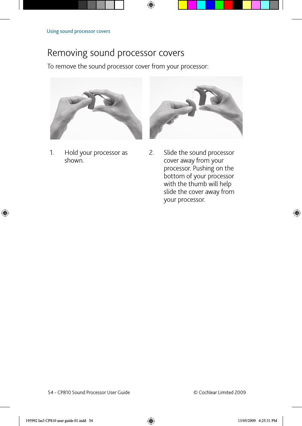  Removing sound processor coversTo remove the sound processor cover from your processor:Hold your processor as 1. shown.Slide the sound processor 2. cover away from your processor. Pushing on the bottom of your processor with the thumb will help slide the cover away from your processor. 54 - CP810 Sound Processor User Guide  © Cochlear Limited 2009Using sound processor covers195992 Iss3 CP810 user guide 01.indd   54 13/05/2009   4:25:31 PM