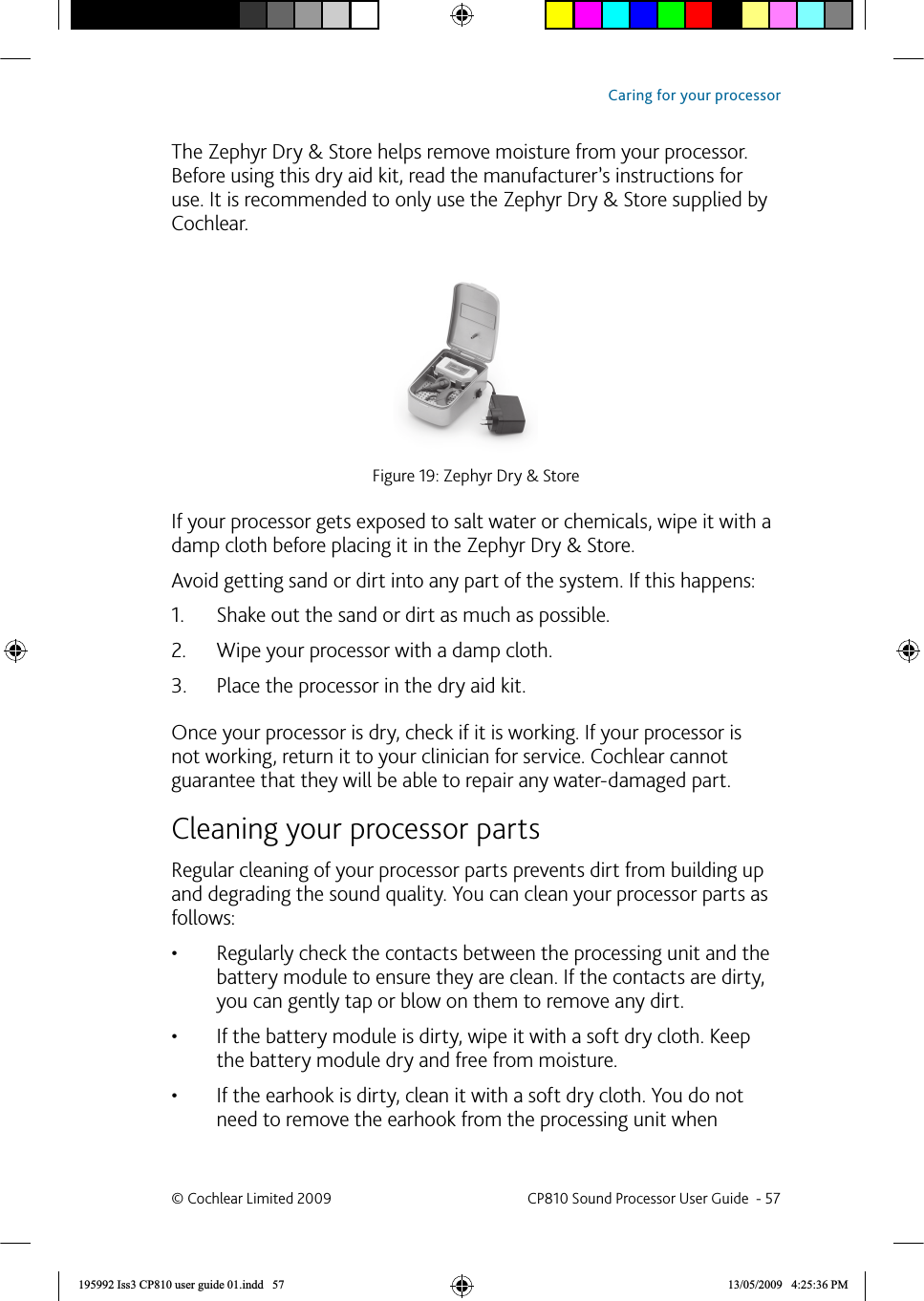  The Zephyr Dry &amp; Store helps remove moisture from your processor. Before using this dry aid kit, read the manufacturer’s instructions for use. It is recommended to only use the Zephyr Dry &amp; Store supplied by Cochlear.Figure 19: Zephyr Dry &amp; StoreIf your processor gets exposed to salt water or chemicals, wipe it with a damp cloth before placing it in the Zephyr Dry &amp; Store. Avoid getting sand or dirt into any part of the system. If this happens:Shake out the sand or dirt as much as possible.1. Wipe your processor with a damp cloth. 2. Place the processor in the dry aid kit. 3. Once your processor is dry, check if it is working. If your processor is not working, return it to your clinician for service. Cochlear cannot guarantee that they will be able to repair any water-damaged part.   Cleaning your processor partsRegular cleaning of your processor parts prevents dirt from building up and degrading the sound quality. You can clean your processor parts as follows:Regularly check the contacts between the processing unit and the • battery module to ensure they are clean. If the contacts are dirty, you can gently tap or blow on them to remove any dirt. If the battery module is dirty, wipe it with a soft dry cloth. Keep • the battery module dry and free from moisture. If the earhook is dirty, clean it with a soft dry cloth. You do not • need to remove the earhook from the processing unit when © Cochlear Limited 2009  CP810 Sound Processor User Guide  - 57Caring for your processor195992 Iss3 CP810 user guide 01.indd   57 13/05/2009   4:25:36 PM