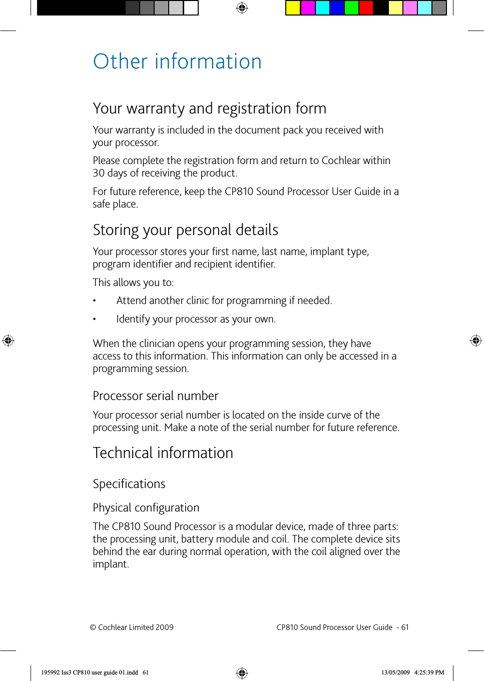 Other informationYour   warranty and registration formYour warranty is included in the document pack you received with your processor.Please complete the registration form and return to Cochlear within 30 days of receiving the product. For future reference, keep the CP810 Sound Processor User Guide in a safe place.Storing your  personal detailsYour processor stores your ﬁ rst name, last name, implant type, program identiﬁ er and recipient identiﬁ er. This allows you to: Attend another clinic for programming if needed.• Identify your processor as your own.• When the clinician opens your programming session, they have access to this information. This information can only be accessed in a programming session. Processor serial numberYour processor serial number is located on the inside curve of the processing unit. Make a note of the serial number for future reference.Technical information Speciﬁ cationsPhysical conﬁ gurationThe CP810 Sound Processor is a modular device, made of three parts: the processing unit, battery module and coil. The complete device sits behind the ear during normal operation, with the coil aligned over the implant.© Cochlear Limited 2009  CP810 Sound Processor User Guide  - 61195992 Iss3 CP810 user guide 01.indd   61 13/05/2009   4:25:39 PM