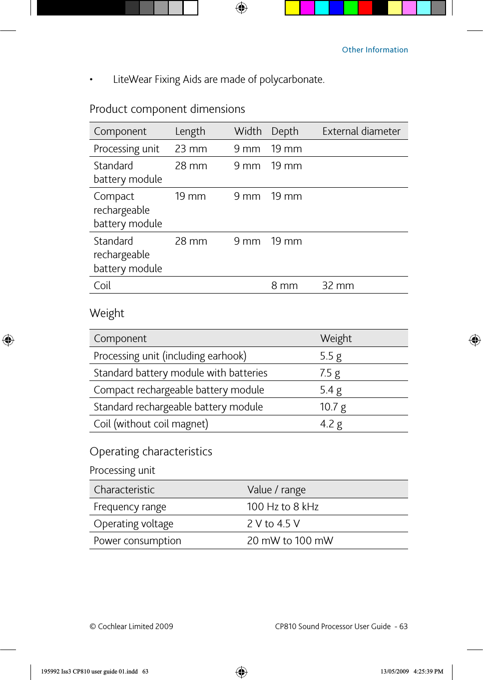 LiteWear Fixing Aids are made of polycarbonate.• Product component dimensions Component Length Width Depth External diameterProcessing unit 23 mm 9 mm 19 mmStandard battery module28 mm 9 mm 19 mmCompact rechargeable battery module19 mm 9 mm 19 mmStandard rechargeable battery module28 mm 9 mm 19 mmCoil 8 mm 32 mmWeightComponent WeightProcessing unit (including earhook) 5.5 gStandard battery module with batteries 7.5 gCompact rechargeable battery module 5.4 gStandard rechargeable battery module 10.7 gCoil (without coil magnet) 4.2 gOperating characteristicsProcessing unitCharacteristic Value / rangeFrequency range 100 Hz to 8 kHzOperating voltage 2 V to 4.5 VPower consumption 20 mW to 100 mW© Cochlear Limited 2009  CP810 Sound Processor User Guide  - 63Other Information195992 Iss3 CP810 user guide 01.indd   63 13/05/2009   4:25:39 PM