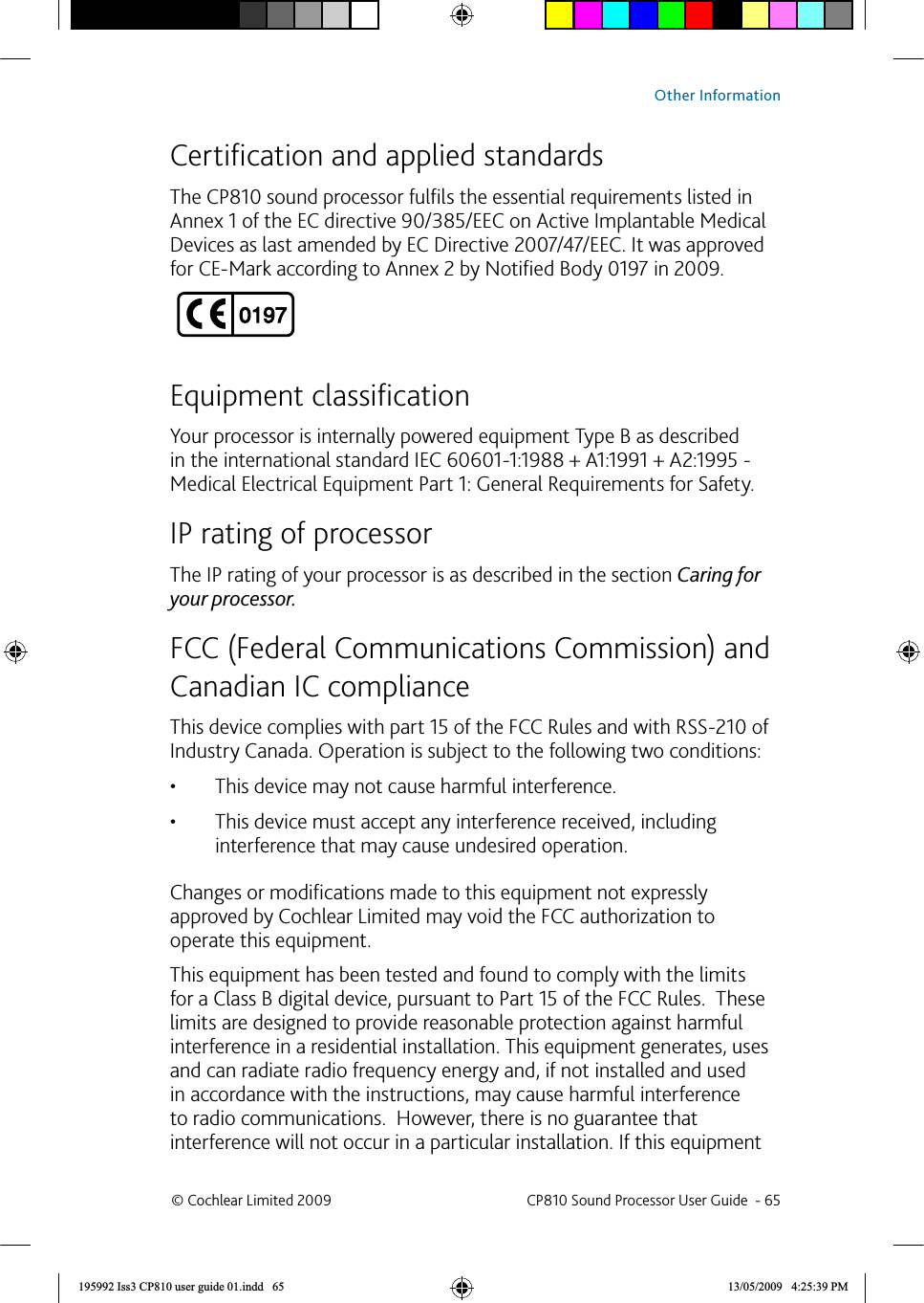  Certiﬁ cation and applied standardsThe CP810 sound processor fulﬁ ls the essential requirements listed in Annex 1 of the EC directive 90/385/EEC on Active Implantable Medical Devices as last amended by EC Directive 2007/47/EEC. It was approved for CE-Mark according to Annex 2 by Notiﬁ ed Body 0197 in 2009.Equipment classiﬁ cationYour processor is internally powered equipment Type B as described in the international standard IEC 60601-1:1988 + A1:1991 + A2:1995 - Medical Electrical Equipment Part 1: General Requirements for Safety.IP rating of processorThe IP rating of your processor is as described in the section Caring for your processor.  FCC (Federal Communications Commission) and Canadian IC complianceThis device complies with part 15 of the FCC Rules and with RSS-210 of Industry Canada. Operation is subject to the following two conditions:This device may not cause harmful interference.• This device must accept any interference received, including • interference that may cause undesired operation.Changes or modiﬁ cations made to this equipment not expressly approved by Cochlear Limited may void the FCC authorization to operate this equipment.This equipment has been tested and found to comply with the limits for a Class B digital device, pursuant to Part 15 of the FCC Rules.  These limits are designed to provide reasonable protection against harmful interference in a residential installation. This equipment generates, uses and can radiate radio frequency energy and, if not installed and used in accordance with the instructions, may cause harmful interference to radio communications.  However, there is no guarantee that interference will not occur in a particular installation. If this equipment © Cochlear Limited 2009  CP810 Sound Processor User Guide  - 65Other Information195992 Iss3 CP810 user guide 01.indd   65 13/05/2009   4:25:39 PM