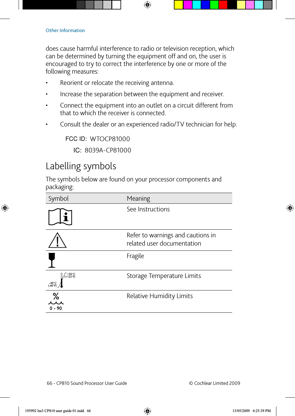 does cause harmful interference to radio or television reception, which can be determined by turning the equipment off and on, the user is encouraged to try to correct the interference by one or more of the following measures: Reorient or relocate the receiving antenna. • Increase the separation between the equipment and receiver. • Connect the equipment into an outlet on a circuit different from • that to which the receiver is connected. Consult the dealer or an experienced radio/TV technician for help. • FCC ID number: WTOCP81000IC ID number: 8039A-CP81000 Labelling symbolsThe symbols below are found on your processor components and packaging:Symbol MeaningSee InstructionsRefer to warnings and cautions in related user documentationFragileStorage Temperature Limits Relative Humidity Limits 66 - CP810 Sound Processor User Guide  © Cochlear Limited 2009Other Information195992 Iss3 CP810 user guide 01.indd   66 13/05/2009   4:25:39 PM              FCC ID:                 IC: