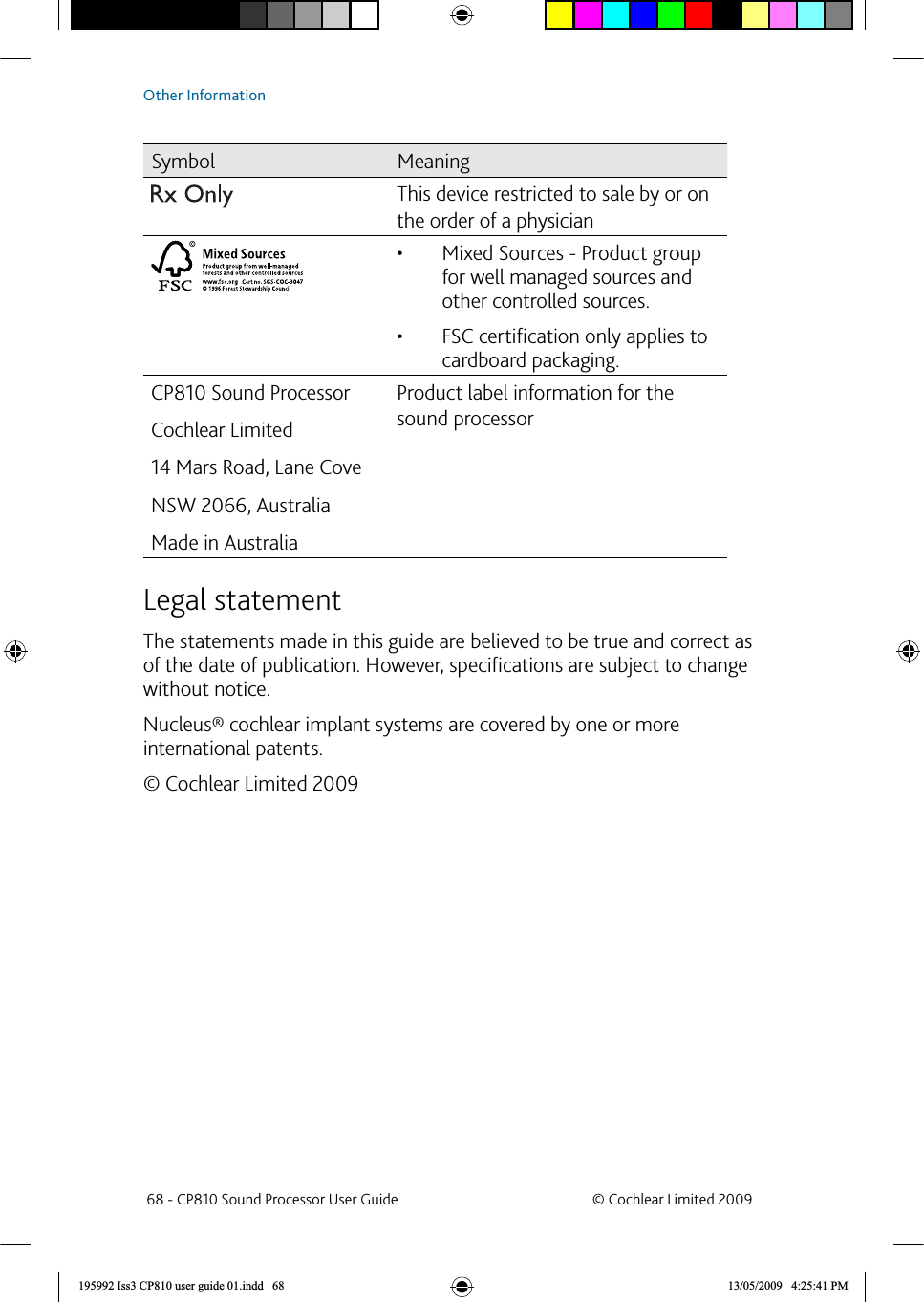 Symbol MeaningThis device restricted to sale by or on the order of a physicianMixed Sources - Product group • for well managed sources and other controlled sources. FSC certiﬁ cation only applies to • cardboard packaging.CP810 Sound ProcessorCochlear Limited14 Mars Road, Lane CoveNSW 2066, AustraliaMade in AustraliaProduct label information for the sound processor Legal statementThe statements made in this guide are believed to be true and correct as of the date of publication. However, speciﬁ cations are subject to change without notice. Nucleus® cochlear implant systems are covered by one or more international patents.© Cochlear Limited 2009 68 - CP810 Sound Processor User Guide  © Cochlear Limited 2009Other Information195992 Iss3 CP810 user guide 01.indd   68 13/05/2009   4:25:41 PM