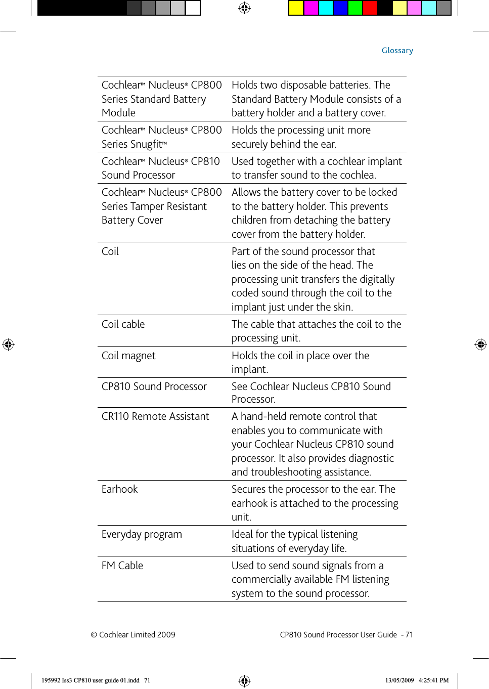 Cochlear™ Nucleus® CP800 Series Standard Battery ModuleHolds two disposable batteries. The Standard Battery Module consists of a battery holder and a battery cover.Cochlear™ Nucleus® CP800 Series Snugﬁ t™Holds the processing unit more securely behind the ear.Cochlear™ Nucleus® CP810 Sound ProcessorUsed together with a cochlear implant to transfer sound to the cochlea.Cochlear™ Nucleus® CP800 Series Tamper Resistant Battery CoverAllows the battery cover to be locked to the battery holder. This prevents children from detaching the battery cover from the battery holder.Coil Part of the sound processor that lies on the side of the head. The processing unit transfers the digitally coded sound through the coil to the implant just under the skin.Coil cable The cable that attaches the coil to the processing unit.Coil magnet Holds the coil in place over the implant.CP810 Sound Processor See Cochlear Nucleus CP810 Sound Processor.CR110 Remote Assistant A hand-held remote control that enables you to communicate with your Cochlear Nucleus CP810 sound processor. It also provides diagnostic and troubleshooting assistance.Earhook Secures the processor to the ear. The earhook is attached to the processing unit.Everyday program Ideal for the typical listening situations of everyday life.FM Cable Used to send sound signals from a commercially available FM listening system to the sound processor.© Cochlear Limited 2009  CP810 Sound Processor User Guide  - 71Glossary195992 Iss3 CP810 user guide 01.indd   71 13/05/2009   4:25:41 PM