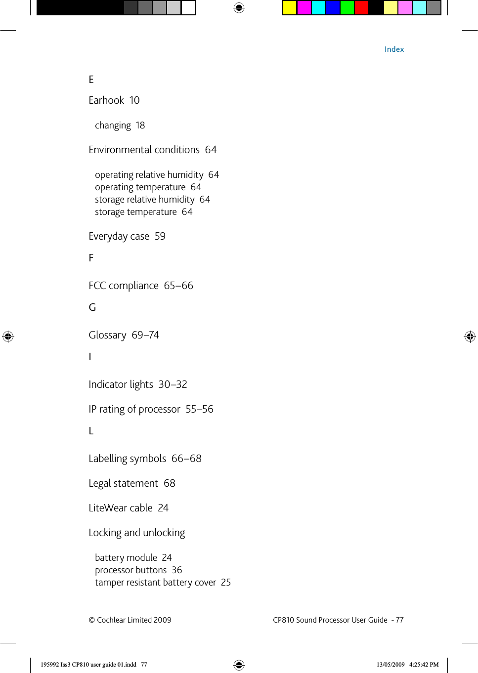 EEarhook  10changing  18Environmental conditions  64operating relative humidity  64operating temperature  64storage relative humidity  64storage temperature  64Everyday case  59FFCC compliance  65–66GGlossary  69–74IIndicator lights  30–32IP rating of processor  55–56LLabelling symbols  66–68Legal statement  68LiteWear cable  24Locking and unlockingbattery module  24processor buttons  36tamper resistant battery cover  25© Cochlear Limited 2009  CP810 Sound Processor User Guide  - 77Index195992 Iss3 CP810 user guide 01.indd   77 13/05/2009   4:25:42 PM