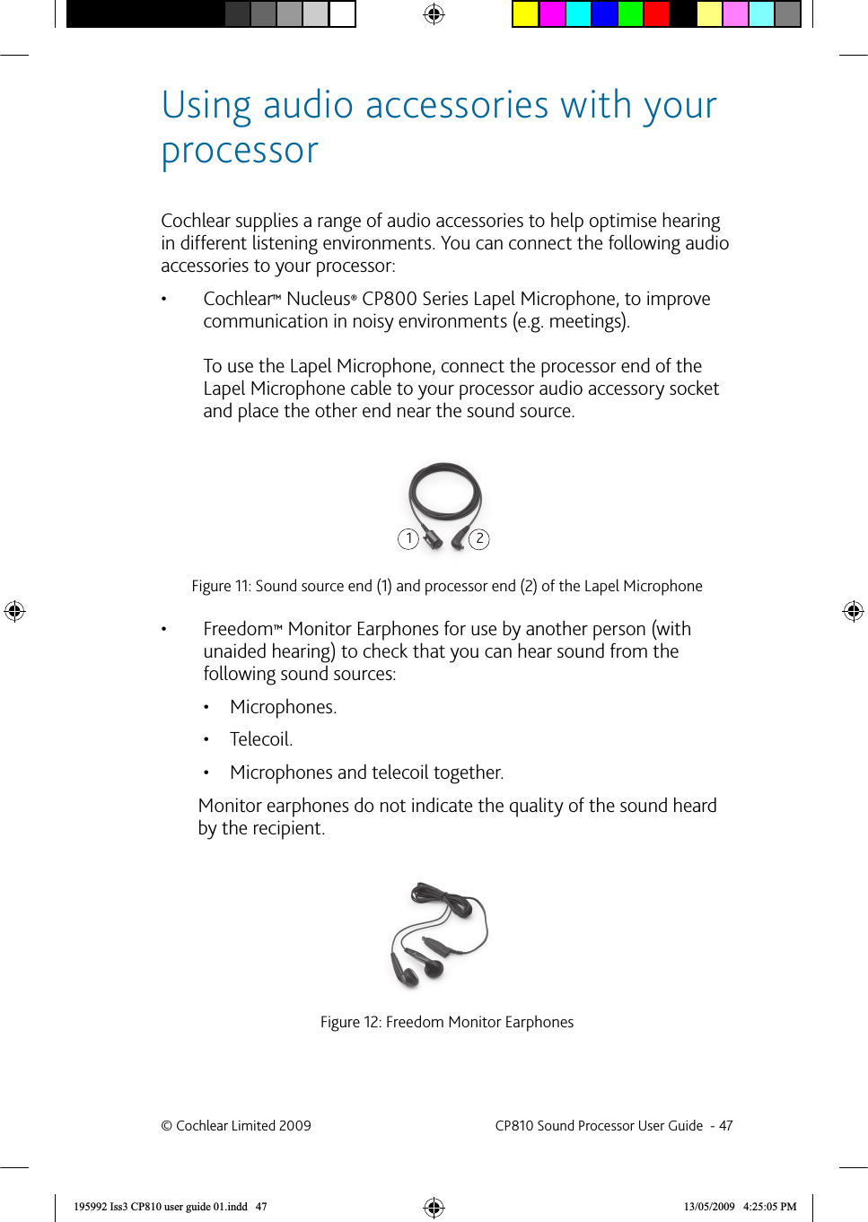 Using audio accessories with your processorCochlear supplies a range of audio accessories to help optimise hearing in different listening environments. You can connect the following audio accessories to your processor:Cochlear•  ™ Nucleus® CP800 Series Lapel Microphone, to improve communication in noisy environments (e.g. meetings).  To use the Lapel Microphone, connect the processor end of the Lapel Microphone cable to your processor audio accessory socket and place the other end near the sound source.Figure 11: Sound source end (1) and processor end (2) of the Lapel Microphone Freedom•  ™ Monitor Earphones for use by another person (with unaided hearing) to check that you can hear sound from the following sound sources:Microphones.• Telecoil.• Microphones and telecoil together.• Monitor earphones do not indicate the quality of the sound heard by the recipient.Figure 12: Freedom Monitor Earphones12© Cochlear Limited 2009  CP810 Sound Processor User Guide  - 47195992 Iss3 CP810 user guide 01.indd   47 13/05/2009   4:25:05 PM