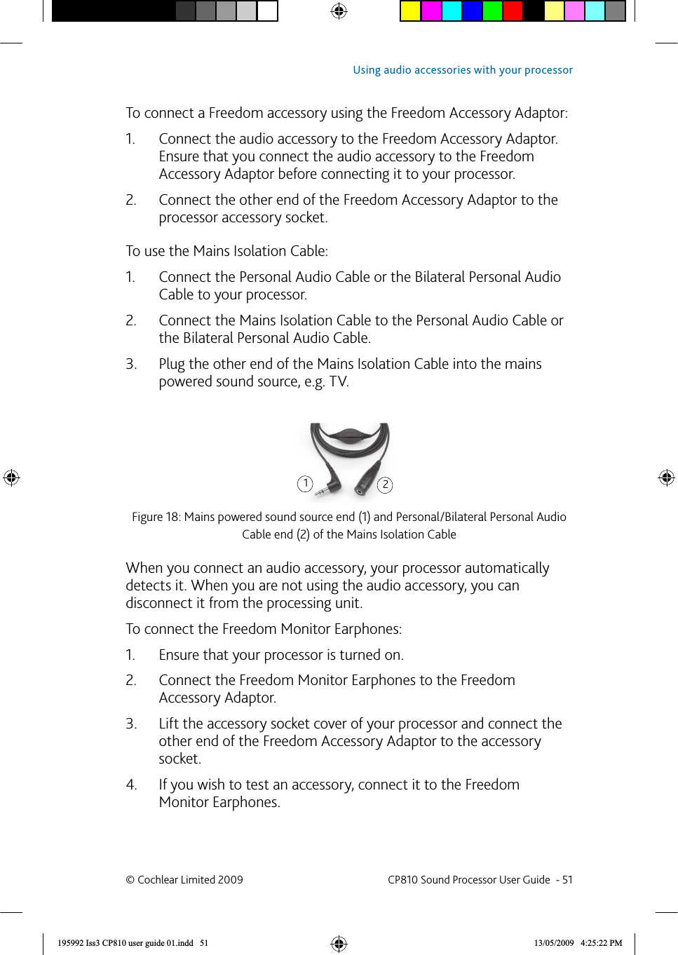 To connect a  Freedom accessory using the Freedom Accessory Adaptor:Connect the audio accessory to the Freedom Accessory Adaptor. 1. Ensure that you connect the audio accessory to the Freedom Accessory Adaptor before connecting it to your processor.Connect the other end of the Freedom Accessory Adaptor to the 2. processor accessory socket. To use the Mains Isolation Cable:Connect the Personal Audio Cable or the Bilateral Personal Audio 1. Cable to your processor.Connect the Mains Isolation Cable to the Personal Audio Cable or 2. the Bilateral Personal Audio Cable. Plug the other end of the Mains Isolation Cable into the mains 3. powered sound source, e.g. TV.Figure 18: Mains powered sound source end (1) and Personal/Bilateral Personal Audio Cable end (2) of the Mains Isolation CableWhen you connect an audio accessory, your processor automatically detects it. When you are not using the audio accessory, you can disconnect it from the processing unit.To connect the Freedom Monitor Earphones:Ensure that your processor is turned on.1. Connect the Freedom Monitor Earphones to the Freedom 2. Accessory Adaptor. Lift the accessory socket cover of your processor and connect the 3. other end of the Freedom Accessory Adaptor to the accessory socket.If you wish to test an accessory, connect it to the Freedom 4. Monitor Earphones.12© Cochlear Limited 2009  CP810 Sound Processor User Guide  - 51Using audio accessories with your processor195992 Iss3 CP810 user guide 01.indd   51 13/05/2009   4:25:22 PM