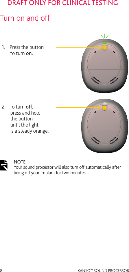 8 KANSO™ SOUND PROCESSORDRAFT ONLY FOR CLINICAL TESTINGTurn on and off1.  Press the button  to turn on.2.  To turn off,  press and hold  the button  until the light  is a steady orange.NOTE  Your sound processor will also turn off automatically after being off your implant for two minutes.