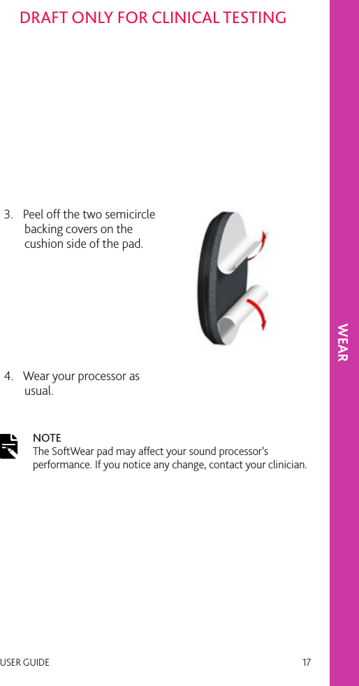 USER GUIDE   17DRAFT ONLY FOR CLINICAL TESTING3.  Peel off the two semicircle backing covers on the cushion side of the pad.4.  Wear your processor as usual. NOTE The SoftWear pad may affect your sound processor’s performance. If you notice any change, contact your clinician.WEAR