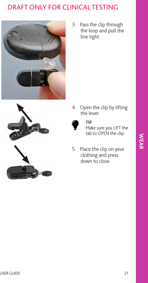 USER GUIDE   21DRAFT ONLY FOR CLINICAL TESTINGWEAR3.  Pass the clip through the loop and pull the line tight. 4.  Open the clip by lifting the lever. TIP  Make sure you LIFT the tab to OPEN the clip.5.  Place the clip on your clothing and press down to close. 