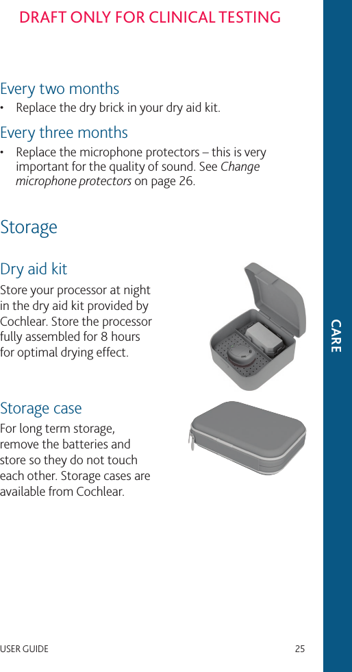 USER GUIDE   25DRAFT ONLY FOR CLINICAL TESTINGEvery two months•  Replace the dry brick in your dry aid kit.Every three months•  Replace the microphone protectors – this is very important for the quality of sound. See Change microphone protectors on page 26.StorageDry aid kitStore your processor at night in the dry aid kit provided by Cochlear. Store the processor fully assembled for 8 hours for optimal drying effect.Storage caseFor long term storage, remove the batteries and store so they do not touch each other. Storage cases are available from Cochlear.CARE