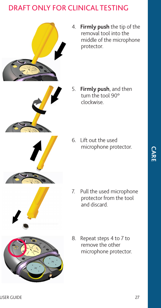 USER GUIDE   27DRAFT ONLY FOR CLINICAL TESTINGCARE4.  Firmly push the tip of the removal tool into the middle of the microphone protector.5.  Firmly push, and then turn the tool 90° clockwise.6.  Lift out the used microphone protector.7.  Pull the used microphone protector from the tool and discard.8.  Repeat steps 4 to 7 to remove the other microphone protector.