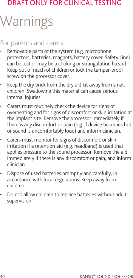 40 KANSO™ SOUND PROCESSORDRAFT ONLY FOR CLINICAL TESTINGWarnings For parents and carers•  Removable parts of the system (e.g. microphone protectors, batteries, magnets, battery cover, Safety Line) can be lost or may be a choking or strangulation hazard. Keep out of reach of children or lock the tamper-proof screw on the processor cover.•  Keep the dry brick from the dry aid kit away from small children. Swallowing this material can cause serious internal injuries. •  Carers must routinely check the device for signs of overheating and for signs of discomfort or skin irritation at the implant site. Remove the processor immediately if there is any discomfort or pain (e.g. if device becomes hot, or sound is uncomfortably loud) and inform clinician. •  Carers must monitor for signs of discomfort or skin irritation if a retention aid (e.g. headband) is used that applies pressure to the sound processor. Remove the aid immediately if there is any discomfort or pain, and inform clinician.•  Dispose of used batteries promptly and carefully, in accordance with local regulations. Keep away from children.•  Do not allow children to replace batteries without adult supervision.