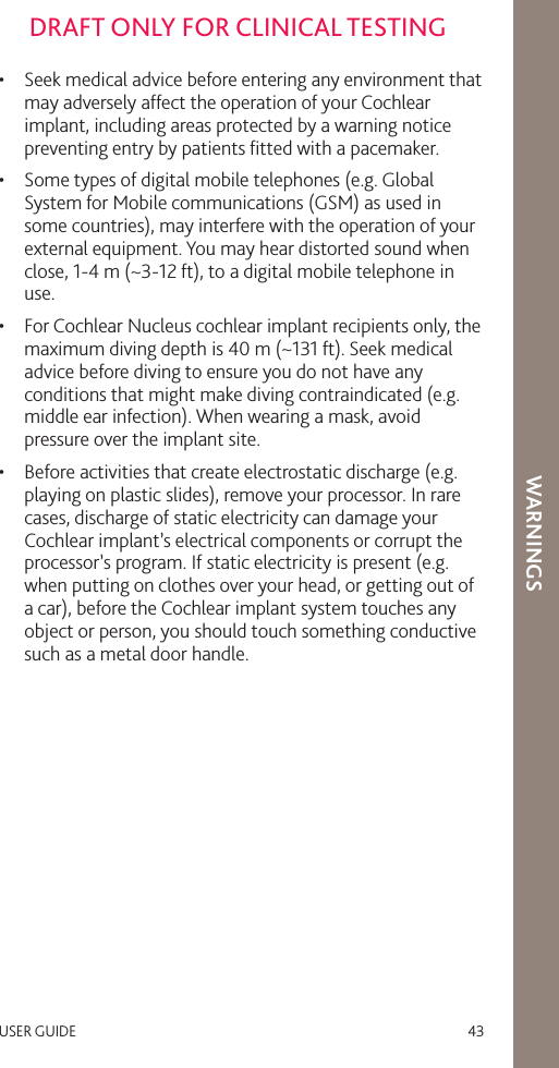 USER GUIDE   43DRAFT ONLY FOR CLINICAL TESTINGWARNINGS•  Seek medical advice before entering any environment that may adversely affect the operation of your Cochlear implant, including areas protected by a warning notice preventing entry by patients ﬁtted with a pacemaker.•  Some types of digital mobile telephones (e.g. Global System for Mobile communications (GSM) as used in some countries), may interfere with the operation of your external equipment. You may hear distorted sound when close, 1-4 m (~3-12 ft), to a digital mobile telephone in use.•  For Cochlear Nucleus cochlear implant recipients only, the maximum diving depth is 40 m (~131 ft). Seek medical advice before diving to ensure you do not have any conditions that might make diving contraindicated (e.g. middle ear infection). When wearing a mask, avoid pressure over the implant site.•  Before activities that create electrostatic discharge (e.g. playing on plastic slides), remove your processor. In rare cases, discharge of static electricity can damage your Cochlear implant’s electrical components or corrupt the processor’s program. If static electricity is present (e.g. when putting on clothes over your head, or getting out of a car), before the Cochlear implant system touches any object or person, you should touch something conductive such as a metal door handle.