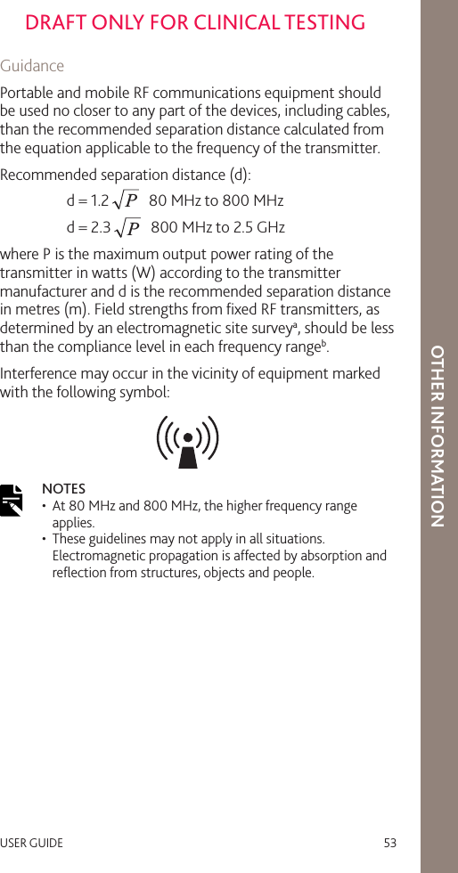 USER GUIDE   53DRAFT ONLY FOR CLINICAL TESTINGOTHER INFORMATIONGuidancePortable and mobile RF communications equipment should be used no closer to any part of the devices, including cables, than the recommended separation distance calculated from the equation applicable to the frequency of the transmitter.Recommended separation distance (d):  d = 1.2P  80 MHz to 800 MHz  d = 2.3P  800 MHz to 2.5 GHzwhere P is the maximum output power rating of the transmitter in watts (W) according to the transmitter manufacturer and d is the recommended separation distance in metres (m). Field strengths from ﬁxed RF transmitters, as determined by an electromagnetic site surveya, should be less than the compliance level in each frequency rangeb.Interference may occur in the vicinity of equipment marked with the following symbol:NOTES •  At 80 MHz and 800 MHz, the higher frequency range applies.•  These guidelines may not apply in all situations. Electromagnetic propagation is affected by absorption and reﬂection from structures, objects and people.