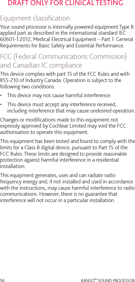 56 KANSO™ SOUND PROCESSORDRAFT ONLY FOR CLINICAL TESTINGEquipment classiﬁcationYour sound processor is internally powered equipment Type B applied part as described in the international standard IEC 60601-1:2012, Medical Electrical Equipment – Part 1: General Requirements for Basic Safety and Essential Performance. FCC (Federal Communications Commission) and Canadian IC complianceThis device complies with part 15 of the FCC Rules and with RSS-210 of Industry Canada. Operation is subject to the following two conditions:•  This device may not cause harmful interference.•  This device must accept any interference received, including interference that may cause undesired operation.Changes or modiﬁcations made to this equipment not expressly approved by Cochlear Limited may void the FCC authorisation to operate this equipment.This equipment has been tested and found to comply with the limits for a Class B digital device, pursuant to Part 15 of the FCC Rules. These limits are designed to provide reasonable protection against harmful interference in a residential installation. This equipment generates, uses and can radiate radio frequency energy and, if not installed and used in accordance with the instructions, may cause harmful interference to radio communications. However, there is no guarantee that interference will not occur in a particular installation. 