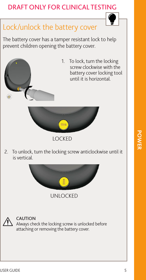 USER GUIDE   5DRAFT ONLY FOR CLINICAL TESTINGLock/unlock the battery coverThe battery cover has a tamper resistant lock to help prevent children opening the battery cover. 1.  To lock, turn the locking screw clockwise with the battery cover locking tool until it is horizontal.LOCKED2.  To unlock, turn the locking screw anticlockwise until it is vertical.UNLOCKEDCAUTION  Always check the locking screw is unlocked before attaching or removing the battery cover.POWER