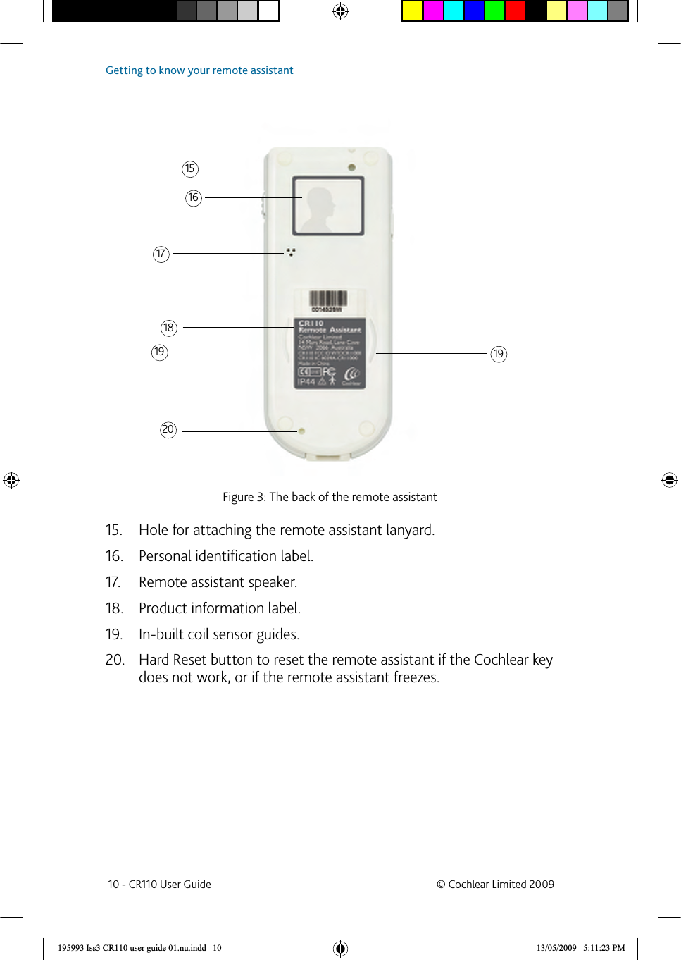 Figure 3: The back of the remote assistantHole for attaching the remote assistant lanyard.15. Personal identiﬁ cation label.16. Remote assistant speaker.17. Product information label.18. In-built coil sensor guides.19. Hard Reset button to reset the remote assistant if the Cochlear key 20. does not work, or if the remote assistant freezes.1516171819 1920 10 - CR110 User Guide  © Cochlear Limited 2009Getting to know your remote assistant195993 Iss3 CR110 user guide 01.nu.indd   10 13/05/2009   5:11:23 PM