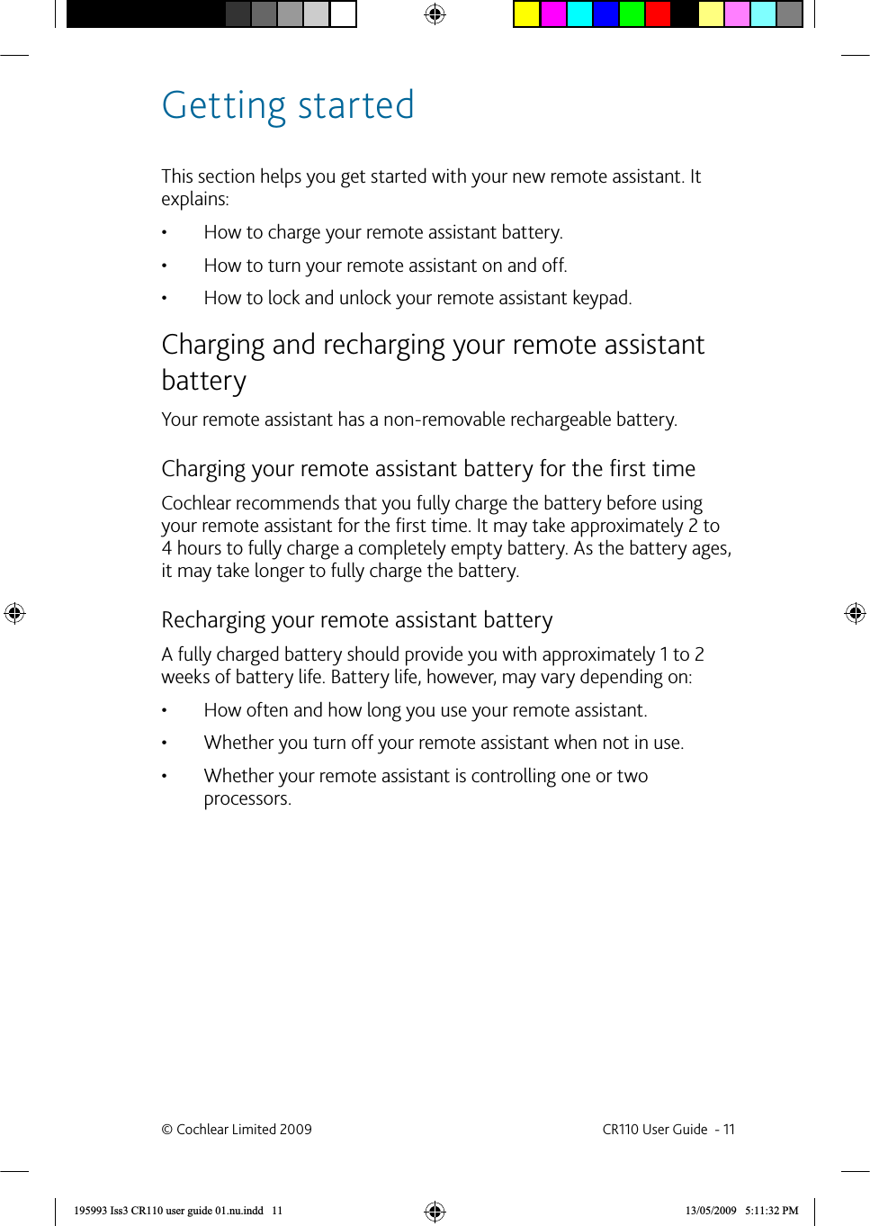 Getting startedThis section helps you get started with your new remote assistant. It explains:How to charge your remote assistant battery.• How to turn your remote assistant on and off.• How to lock and unlock your remote assistant keypad.•  Charging and recharging your remote assistant batteryYour remote assistant has a non-removable rechargeable battery. Charging your remote assistant battery for the ﬁ rst timeCochlear recommends that you fully charge the battery before using your remote assistant for the ﬁ rst time. It may take approximately 2 to 4 hours to fully charge a completely empty battery. As the battery ages, it may take longer to fully charge the battery.  Recharging your remote assistant batteryA fully charged battery should provide you with approximately 1 to 2 weeks of battery life. Battery life, however, may vary depending on:How often and how long you use your remote assistant.• Whether you turn off your remote assistant when not in use.• Whether your remote assistant is controlling one or two • processors.© Cochlear Limited 2009  CR110 User Guide  - 11195993 Iss3 CR110 user guide 01.nu.indd   11 13/05/2009   5:11:32 PM