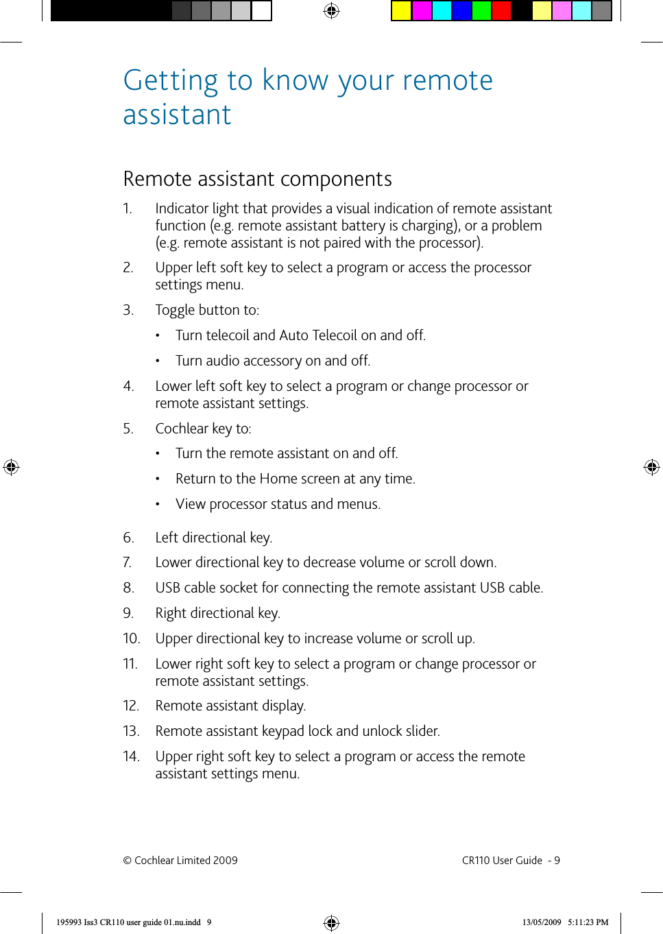 Getting to know your remote assistant Remote assistant componentsIndicator light that provides a visual indication of remote assistant 1. function (e.g. remote assistant battery is charging), or a problem (e.g. remote assistant is not paired with the processor).Upper left soft key to select a program or access the processor 2. settings menu.Toggle button to:3. Turn telecoil and Auto Telecoil on and off.• Turn audio accessory on and off.• Lower left soft key to select a program or change processor or 4. remote assistant settings.Cochlear key to:5. Turn the remote assistant on and off.• Return to the Home screen at any time.• View processor status and menus.• Left directional key.6. Lower directional key to decrease volume or scroll down.7. USB cable socket for connecting the remote assistant USB cable.8. Right directional key.9. Upper directional key to increase volume or scroll up.10. Lower right soft key to select a program or change processor or 11. remote assistant settings.Remote assistant display.12. Remote assistant keypad lock and unlock slider.13. Upper right soft key to select a program or access the remote 14. assistant settings menu.© Cochlear Limited 2009  CR110 User Guide  - 9195993 Iss3 CR110 user guide 01.nu.indd   9 13/05/2009   5:11:23 PM