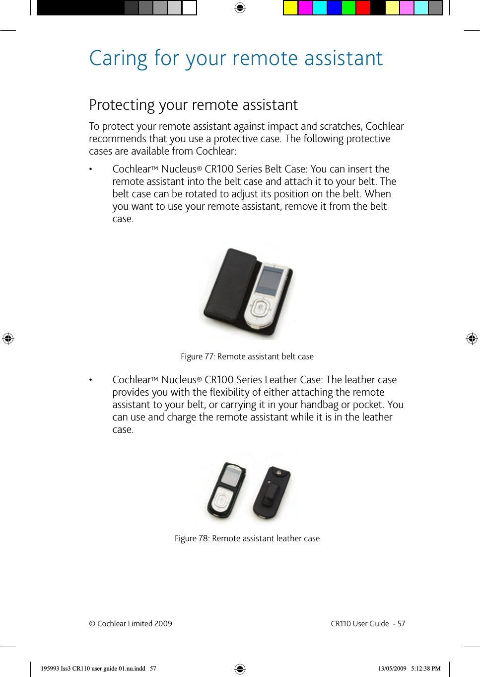 Caring for your remote assistant  Protecting your remote assistant To protect your remote assistant against impact and scratches, Cochlear recommends that you use a protective case. The following protective cases are available from Cochlear: •  Cochlear™ Nucleus® CR100 Series Belt Case: You can insert the remote assistant into the belt case and attach it to your belt. The belt case can be rotated to adjust its position on the belt. When you want to use your remote assistant, remove it from the belt case.Figure 77: Remote assistant belt case  •  Cochlear™ Nucleus® CR100 Series Leather Case: The leather case provides you with the ﬂ exibility of either attaching the remote assistant to your belt, or carrying it in your handbag or pocket. You can use and charge the remote assistant while it is in the leather case.Figure 78: Remote assistant leather case© Cochlear Limited 2009  CR110 User Guide  - 57195993 Iss3 CR110 user guide 01.nu.indd   57 13/05/2009   5:12:38 PM