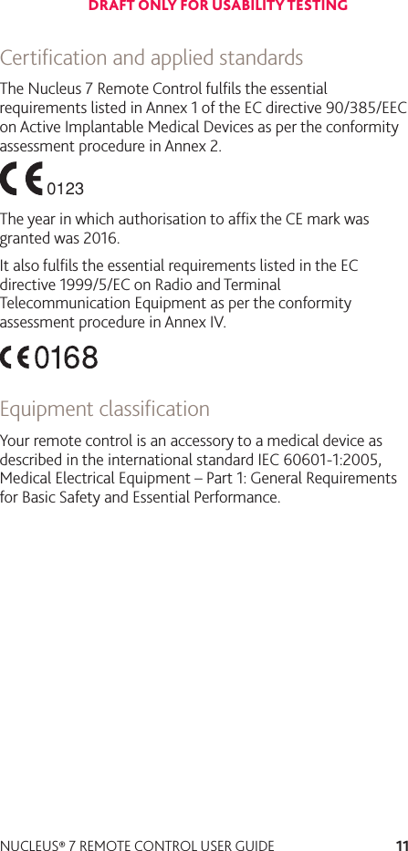 11NUCLEUS® 7 REMOTE CONTROL USER GUIDECertiﬁcation and applied standardsThe Nucleus 7 Remote Control fulﬁls the essential requirements listed in Annex 1 of the EC directive 90/385/EEC on Active Implantable Medical Devices as per the conformity assessment procedure in Annex 2.The year in which authorisation to afﬁx the CE mark was granted was 2016.It also fulﬁls the essential requirements listed in the EC directive 1999/5/EC on Radio and Terminal Telecommunication Equipment as per the conformity assessment procedure in Annex IV.Equipment classiﬁcationYour remote control is an accessory to a medical device as described in the international standard IEC 60601-1:2005, Medical Electrical Equipment – Part 1: General Requirements for Basic Safety and Essential Performance.DRAFT ONLY FOR USABILITY TESTING