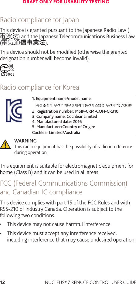 12 NUCLEUS® 7 REMOTE CONTROL USER GUIDERadio compliance for JapanThis device is granted pursuant to the Japanese Radio Law () and the Japanese Telecommunications Business Law ( ). This device should not be modiﬁed (otherwise the granted designation number will become invalid).R202LSB003Radio compliance for Korea1. Equipment name/model name:2. Registration number: MSIP-CRM-COH-CR3103. Company name: Cochlear Limited4. Manufactured date: 20165. Manufacturer/Country of Origin: Cochlear Limited/AustraliaWARNING  This radio equipment has the possibility of radio interference during operation.This equipment is suitable for electromagnetic equipment for home (Class B) and it can be used in all areas.FCC (Federal Communications Commission) and Canadian IC complianceThis device complies with part 15 of the FCC Rules and with RSS-210 of Industry Canada. Operation is subject to the following two conditions:• This device may not cause harmful interference.• This device must accept any interference received,including interference that may cause undesired operation.DRAFT ONLY FOR USABILITY TESTING