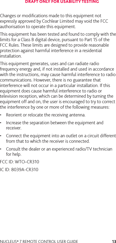 13NUCLEUS® 7 REMOTE CONTROL USER GUIDEChanges or modiﬁcations made to this equipment not expressly approved by Cochlear Limited may void the FCC authorisation to operate this equipment. This equipment has been tested and found to comply with the limits for a Class B digital device, pursuant to Part 15 of the FCC Rules. These limits are designed to provide reasonable protection against harmful interference in a residential installation. This equipment generates, uses and can radiate radio frequency energy and, if not installed and used in accordance with the instructions, may cause harmful interference to radio communications. However, there is no guarantee that interference will not occur in a particular installation. If this equipment does cause harmful interference to radio or television reception, which can be determined by turning the equipment off and on, the user is encouraged to try to correct the interference by one or more of the following measures: • Reorient or relocate the receiving antenna.•Increase the separation between the equipment and receiver.•Connect the equipment into an outlet on a circuit different from that to which the receiver is connected.•Consult the dealer or an experienced radio/TV technician for help.FCC ID: WTO-CR310 IC ID: 8039A-CR310DRAFT ONLY FOR USABILITY TESTING