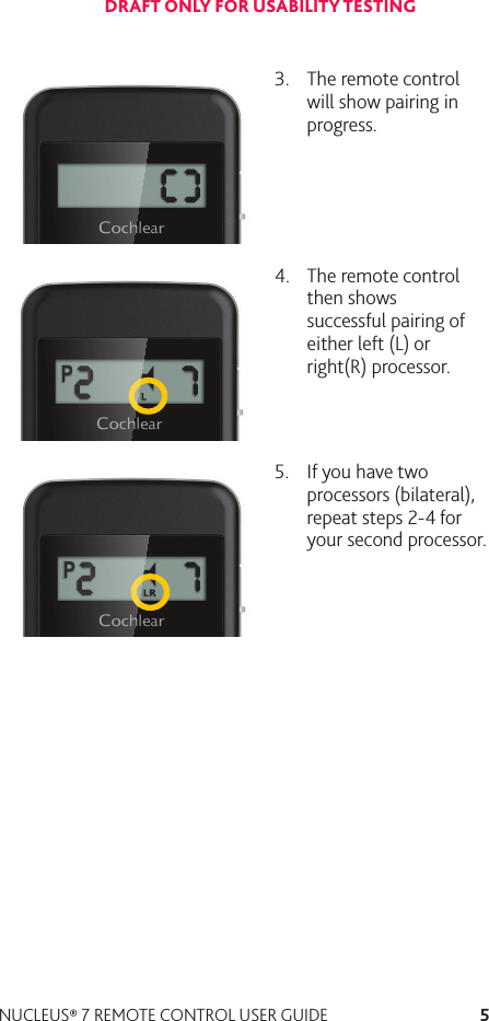 5NUCLEUS® 7 REMOTE CONTROL USER GUIDE3.  The remote control will show pairing in progress. 4.  The remote control then shows successful pairing of either left (L) or right(R) processor.5.  If you have two processors (bilateral), repeat steps 2-4 for your second processor. DRAFT ONLY FOR USABILITY TESTING