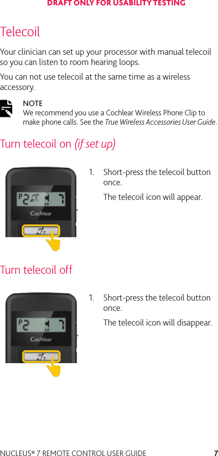 7NUCLEUS® 7 REMOTE CONTROL USER GUIDETelecoilYour clinician can set up your processor with manual telecoil so you can listen to room hearing loops.You can not use telecoil at the same time as a wireless accessory.NOTE  We recommend you use a Cochlear Wireless Phone Clip to make phone calls. See the True Wireless Accessories User Guide. Turn telecoil on (if set up)1.  Short-press the telecoil button once.The telecoil icon will appear.Turn telecoil off1.  Short-press the telecoil button once.The telecoil icon will disappear.DRAFT ONLY FOR USABILITY TESTING