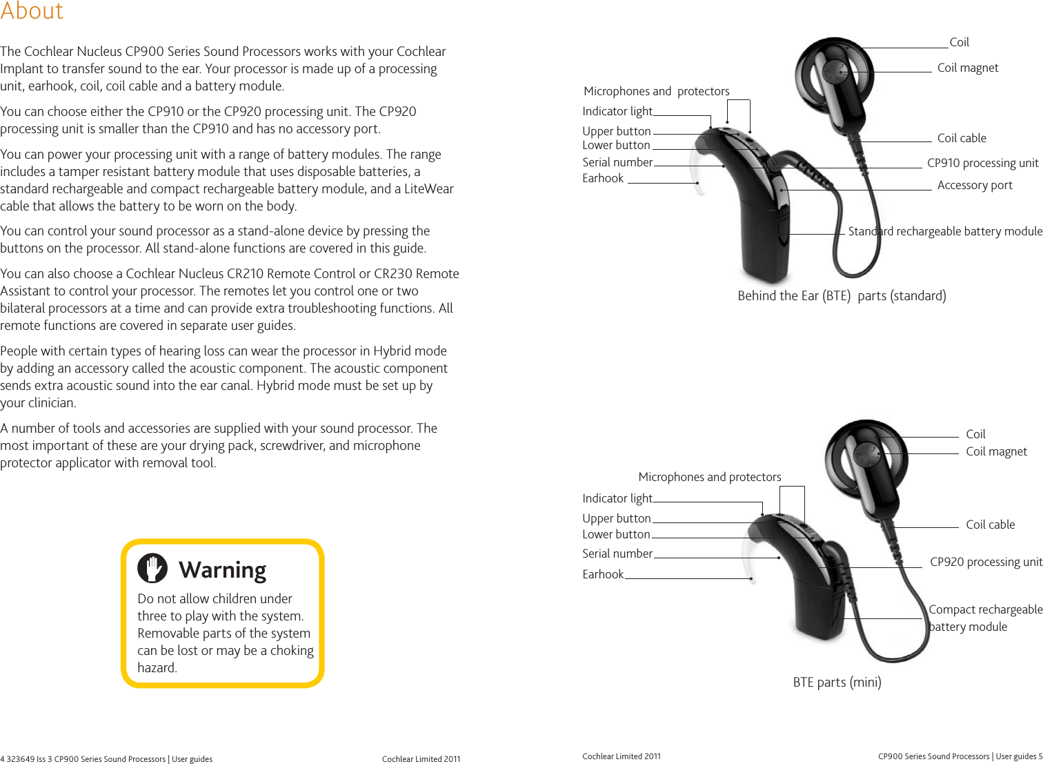 Cochlear Limited 20114 323649 Iss 3 CP900 Series Sound Processors | User guides  CP900 Series Sound Processors | User guides 5Cochlear Limited 2011AboutThe Cochlear Nucleus CP900 Series Sound Processors works with your Cochlear Implant to transfer sound to the ear. Your processor is made up of a processing unit, earhook, coil, coil cable and a battery module. You can choose either the CP910 or the CP920 processing unit. The CP920 processing unit is smaller than the CP910 and has no accessory port.You can power your processing unit with a range of battery modules. The range includes a tamper resistant battery module that uses disposable batteries, a standard rechargeable and compact rechargeable battery module, and a LiteWear cable that allows the battery to be worn on the body.You can control your sound processor as a stand-alone device by pressing the buttons on the processor. All stand-alone functions are covered in this guide.You can also choose a Cochlear Nucleus CR210 Remote Control or CR230 Remote Assistant to control your processor. The remotes let you control one or two bilateral processors at a time and can provide extra troubleshooting functions. All remote functions are covered in separate user guides. People with certain types of hearing loss can wear the processor in Hybrid mode by adding an accessory called the acoustic component. The acoustic component sends extra acoustic sound into the ear canal. Hybrid mode must be set up by your clinician. A number of tools and accessories are supplied with your sound processor. The most important of these are your drying pack, screwdriver, and microphone protector applicator with removal tool. WarningDo not allow children under three to play with the system. Removable parts of the system can be lost or may be a choking hazard.   Coil magnetCoil cableCoilCP910 processing unitProcessing unitStandard rechargeable battery moduleLower buttonEarhookUpper buttonAccessory portMicrophones and  protectorsMicrophones and protectorsSerial numberEarhookUpper buttonLower buttonCoil magnetCoilCoil cableCompact rechargeable battery moduleBehind the Ear (BTE)  parts (standard)BTE parts (mini)Serial numberIndicator lightIndicator lightCP920 processing unit