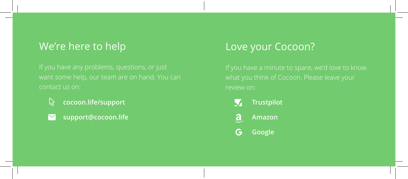 Love your Cocoon?If you have a minute to spare, we&rsquo;d love to know what you think of Cocoon. Please leave your review on:Trustpilot Amazon GoogleWe&rsquo;re here to help  If you have any problems, questions, or just want some help, our team are on hand. You can contact us on:cocoon.life/support support@cocoon.life