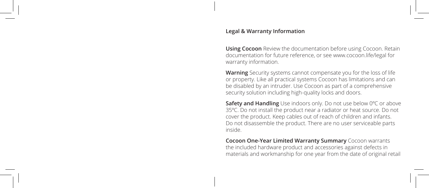 Legal &amp; Warranty InformationUsing Cocoon Review the documentation before using Cocoon. Retain documentation for future reference, or see www.cocoon.life/legal for warranty information.Warning Security systems cannot compensate you for the loss of life or property. Like all practical systems Cocoon has limitations and can be disabled by an intruder. Use Cocoon as part of a comprehensive security solution including high-quality locks and doors.Safety and Handling Use indoors only. Do not use below 0&ordm;C or above 35&ordm;C. Do not install the product near a radiator or heat source. Do not cover the product. Keep cables out of reach of children and infants. Do not disassemble the product. There are no user serviceable parts inside.Cocoon One-Year Limited Warranty Summary Cocoon warrants the included hardware product and accessories against defects in materials and workmanship for one year from the date of original retail 