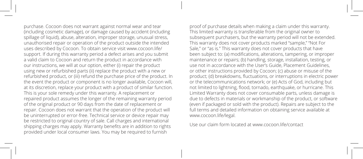 purchase. Cocoon does not warrant against normal wear and tear (including cosmetic damage), or damage caused by accident (including spillage of liquid), abuse, alteration, improper storage, unusual stress, unauthorised repair or operation of the product outside the intended uses described by Cocoon. To obtain service visit www.cocoon.life/support. If during this warranty period a defect arises and you submit a valid claim to Cocoon and return the product in accordance with our instructions, we will at our option, either (i) repair the product using new or refurbished parts (ii) replace the product with a new or refurbished product, or (iii) refund the purchase price of the product. In the event the product or component is no longer available, Cocoon will, at its discretion, replace your product with a product of similar function. This is your sole remedy under this warranty. A replacement or repaired product assumes the longer of the remaining warranty period of the original product or 90 days from the date of replacement or repair. Cocoon does not warrant that the operation of the product will be uninterrupted or error-free. Technical service or device repair may be restricted to original country of sale. Call charges and international shipping charges may apply. Warranty benets are in addition to rights provided under local consumer laws. You may be required to furnish proof of purchase details when making a claim under this warranty. This limited warranty is transferable from the original owner to subsequent purchasers, but the warranty period will not be extended. This warranty does not cover products marked &ldquo;sample,&rdquo; &ldquo;Not For Sale,&rdquo; or &ldquo;as is.&rdquo; This warranty does not cover products that have been subject to: (a) modications, alterations, tampering, or improper maintenance or repairs; (b) handling, storage, installation, testing, or use not in accordance with the User&rsquo;s Guide, Placement Guidelines, or other instructions provided by Cocoon; (c) abuse or misuse of the product; (d) breakdowns, uctuations, or interruptions in electric power or the telecommunications network; or (e) Acts of God, including but not limited to lightning, ood, tornado, earthquake, or hurricane. This Limited Warranty does not cover consumable parts, unless damage is due to defects in materials or workmanship of the product, or software (even if packaged or sold with the product). Repairs are subject to the full terms and detailed information on obtaining service available at www.cocoon.life/legal.Use our claim form located at www.cocoon.life/contact