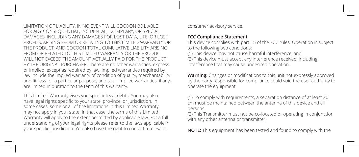 LIMITATION OF LIABILITY. IN NO EVENT WILL COCOON BE LIABLE FOR ANY CONSEQUENTIAL, INCIDENTAL, EXEMPLARY, OR SPECIAL DAMAGES, INCLUDING ANY DAMAGES FOR LOST DATA, LIFE, OR LOST PROFITS, ARISING FROM OR RELATING TO THIS LIMITED WARRANTY OR THE PRODUCT, AND COCOON TOTAL CUMULATIVE LIABILITY ARISING FROM OR RELATED TO THIS LIMITED WARRANTY OR THE PRODUCT WILL NOT EXCEED THE AMOUNT ACTUALLY PAID FOR THE PRODUCT BY THE ORIGINAL PURCHASER. There are no other warranties, express or implied, except as required by law. Implied warranties required by law include the implied warranty of condition of quality, merchantability and tness for a particular purpose, and such implied warranties, if any, are limited in duration to the term of this warranty.This Limited Warranty gives you specic legal rights. You may also have legal rights specic to your state, province, or jurisdiction. In some cases, some or all of the limitations in this Limited Warranty may not apply in your state. In that case, the terms of this Limited Warranty will apply to the extent permitted by applicable law. For a full understanding of your legal rights please refer to the laws applicable in your specic jurisdiction. You also have the right to contact a relevant consumer advisory service.FCC Compliance StatementThis device complies with part 15 of the FCC rules. Operation is subject to the following two conditions:(1) This device may not cause harmful interference, and(2) This device must accept any interference received, including interference that may cause undesired operation.Warning: Changes or modications to this unit not expressly approved by the party responsible for compliance could void the user authority to operate the equipment.(1) To comply with requirements, a separation distance of at least 20 cm must be maintained between the antenna of this device and all persons.(2) This Transmitter must not be co-located or operating in conjunction with any other antenna or transmitter.NOTE: This equipment has been tested and found to comply with the 