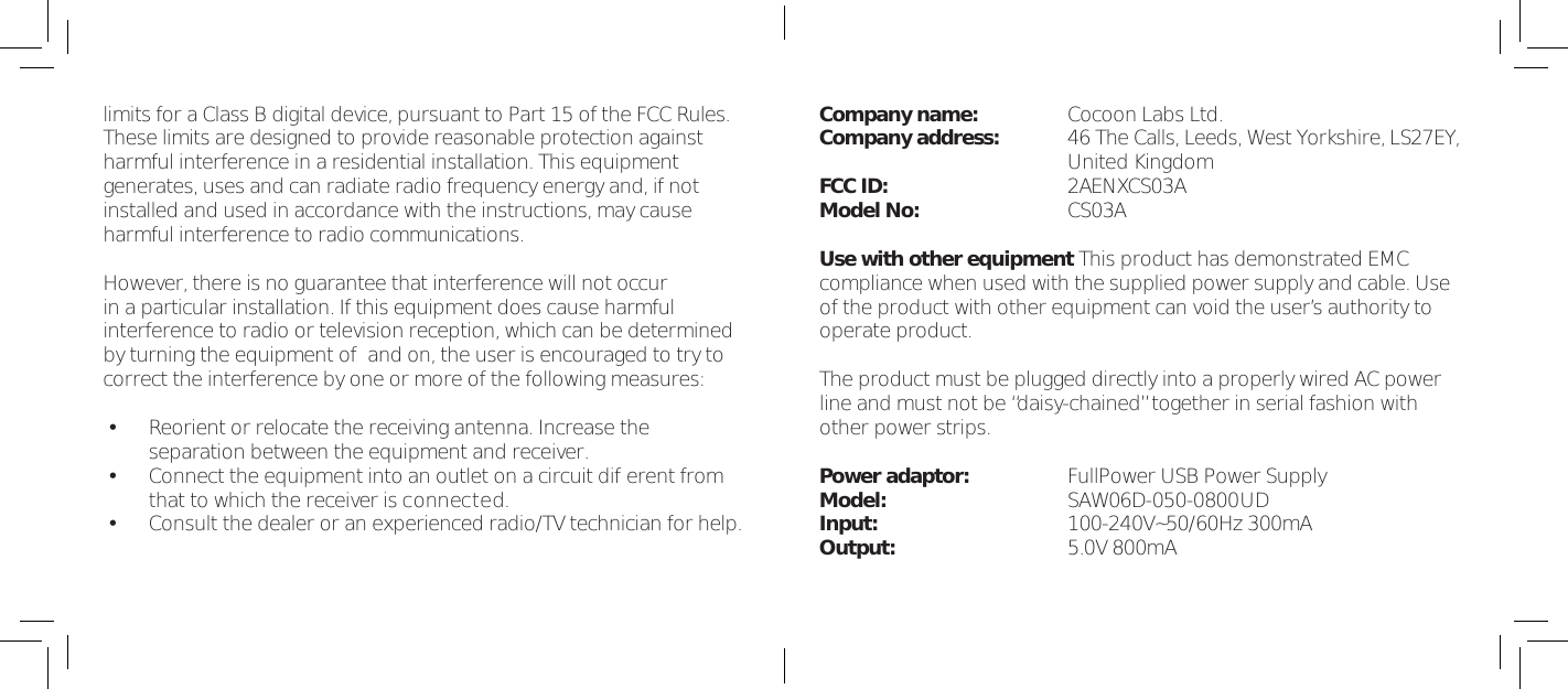 that to which the receiver is connected.limits for a Class B digital device, pursuant to Part 15 of the FCC Rules.These limits are designed to provide reasonable protection againstharmful interference in a residential installation. This equipmentgenerates, uses and can radiate radio frequency energy and, if notinstalled and used in accordance with the instructions, may causeharmful interference to radio communications.However, there is no guarantee that interference will not occurin a particular installation. If this equipment does cause harmfulinterference to radio or television reception, which can be determinedby turning the equipment of  and on, the user is encouraged to try tocorrect the interference by one or more of the following measures:&bull;Reorient or relocate the receiving antenna. Increase theseparation between the equipment and receiver.&bull;Connect the equipment into an outlet on a circuit dif erent from&bull;Consult the dealer or an experienced radio/TV technician for help.Company name: Cocoon Labs Ltd.Company address: 46 The Calls, Leeds, West Yorkshire, LS27EY,United KingdomFCC ID: 2AENXCS03AModel No: CS03AUse with other equipment This product has demonstrated EMCcompliance when used with the supplied power supply and cable. Useof the product with other equipment can void the user&rsquo;s authority tooperate product.The product must be plugged directly into a properly wired AC powerline and must not be &ldquo;daisy-chained&rdquo; together in serial fashion withother power strips.Power adaptor: FullPower USB Power SupplyModel: SAW06D-050-0800UDInput: 100-240V~50/60Hz 300mAOutput: 5.0V 800mA