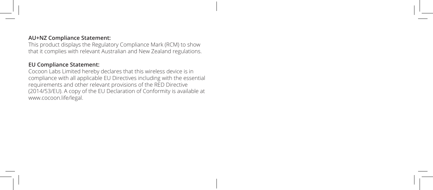 AU+NZ Compliance Statement:This product displays the Regulatory Compliance Mark (RCM) to show that it complies with relevant Australian and New Zealand regulations.EU Compliance Statement:Cocoon Labs Limited hereby declares that this wireless device is in compliance with all applicable EU Directives including with the essential requirements and other relevant provisions of the RED Directive (2014/53/EU). A copy of the EU Declaration of Conformity is available at www.cocoon.life/legal.
