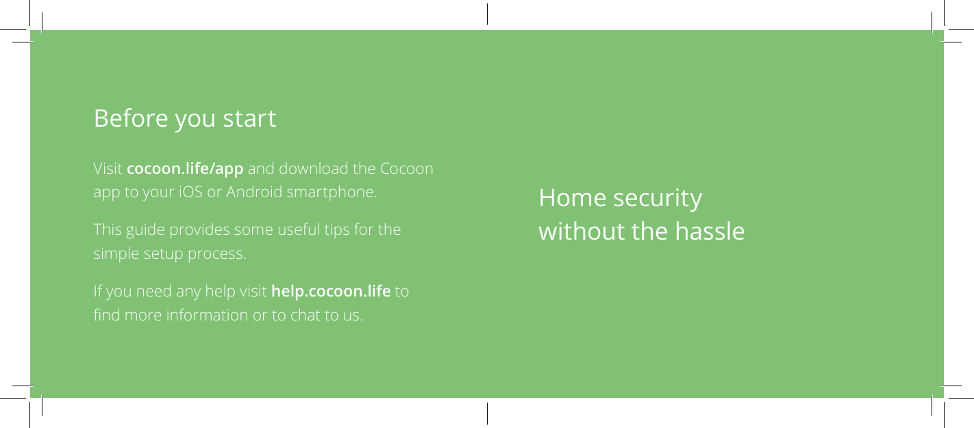 Before you startVisit cocoon.life/app and download the Cocoon app to your iOS or Android smartphone.This guide provides some useful tips for the simple setup process.If you need any help visit help.cocoon.life to nd more information or to chat to us.Home security without the hassle