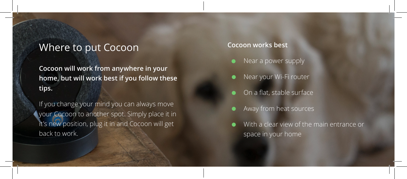 Cocoon works bestNear a power supplyNear your Wi-Fi routerOn a at, stable surfaceAway from heat sourcesWith a clear view of the main entrance or space in your homeWhere to put Cocoon Cocoon will work from anywhere in your home, but will work best if you follow these tips.If you change your mind you can always move your Cocoon to another spot. Simply place it in it&rsquo;s new position, plug it in and Cocoon will get back to work.