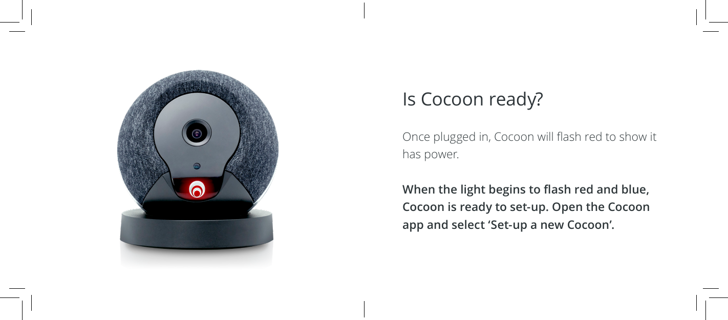 Is Cocoon ready?  Once plugged in, Cocoon will ash red to show it has power.When the light begins to ash red and blue, Cocoon is ready to set-up. Open the Cocoon app and select &lsquo;Set-up a new Cocoon&rsquo;.
