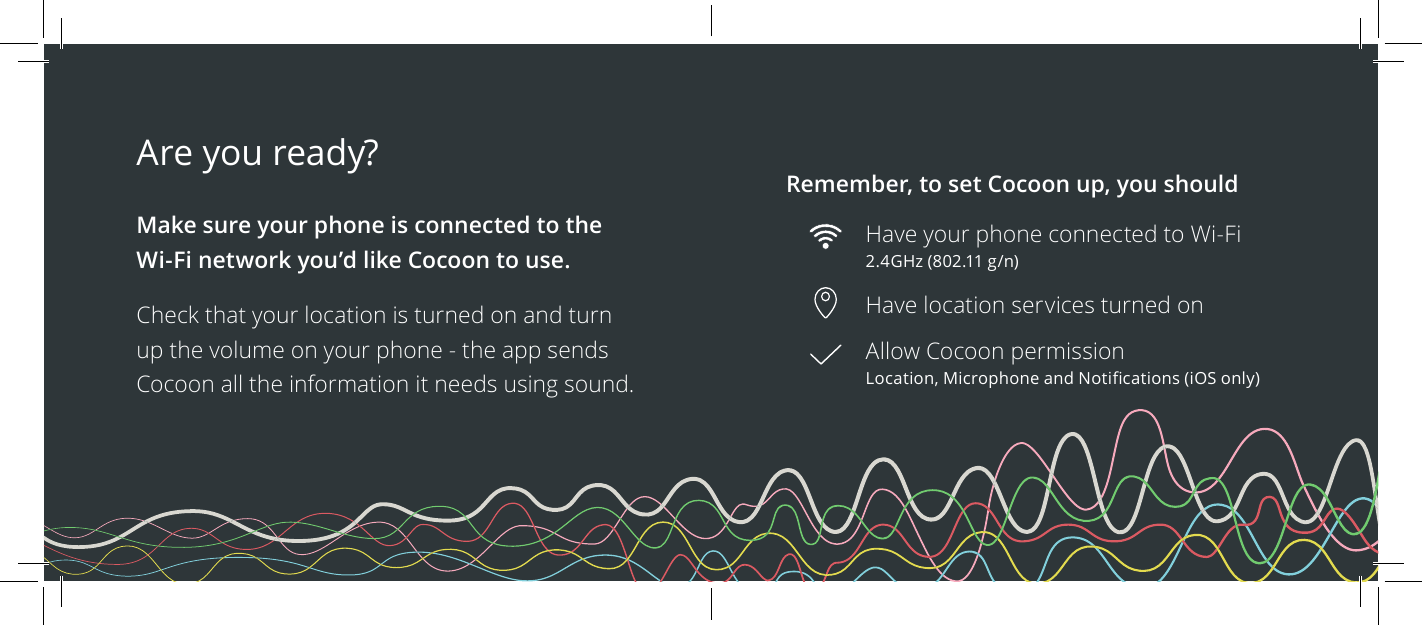 Are you ready?  Make sure your phone is connected to the Wi-Fi network you&rsquo;d like Cocoon to use.Check that your location is turned on and turn up the volume on your phone - the app sends Cocoon all the information it needs using sound.Remember, to set Cocoon up, you shouldHave your phone connected to Wi-Fi 2.4GHz (802.11 g/n)Have location services turned onAllow Cocoon permission Location, Microphone and Notications (iOS only)