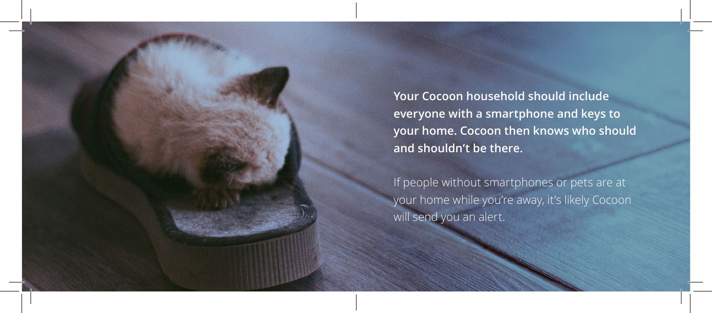 Your Cocoon household should include everyone with a smartphone and keys to your home. Cocoon then knows who should and shouldn&rsquo;t be there.If people without smartphones or pets are at your home while you&rsquo;re away, it&rsquo;s likely Cocoon will send you an alert. 