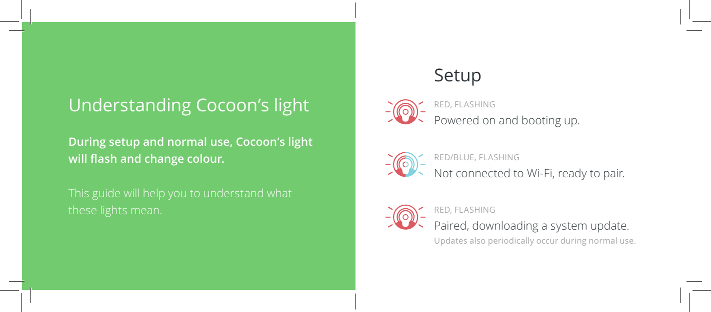 Understanding Cocoon&rsquo;s light During setup and normal use, Cocoon&rsquo;s light will ash and change colour.This guide will help you to understand what these lights mean.SetupRED, FLASHINGPaired, downloading a system update.RED/BLUE, FLASHINGNot connected to Wi-Fi, ready to pair.RED, FLASHINGPowered on and booting up.Updates also periodically occur during normal use.